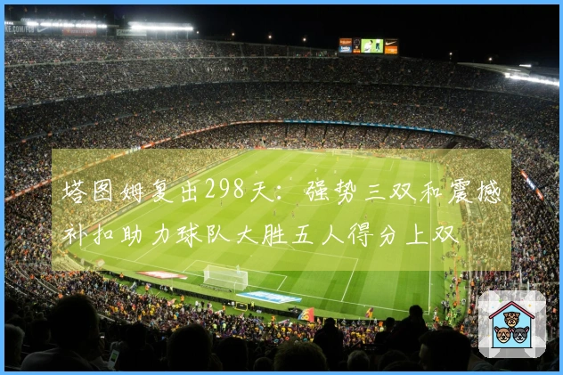 塔图姆复出298天：强势三双和震撼补扣助力球队大胜五人得分上双