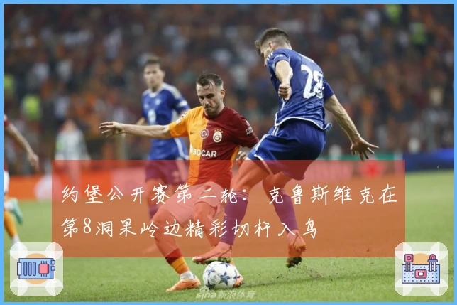 约堡公开赛第二轮：克鲁斯维克在第8洞果岭边精彩切杆入鸟