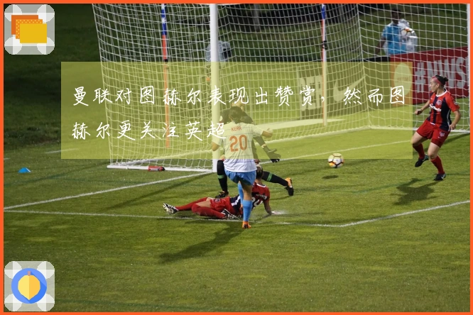 曼联对图赫尔表现出赞赏，然而图赫尔更关注英超