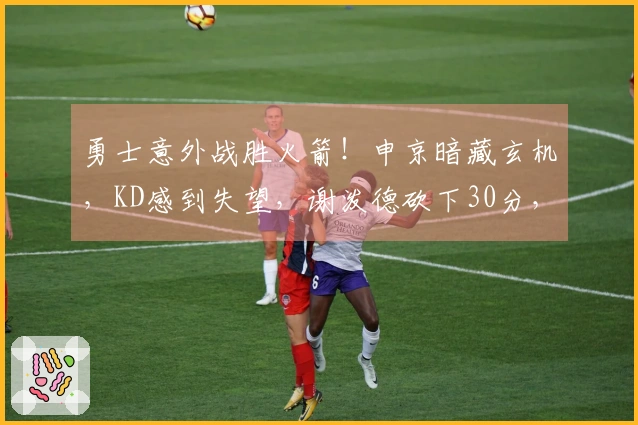 勇士意外战胜火箭！申京暗藏玄机，KD感到失望，谢泼德砍下30分，揭示6个真相