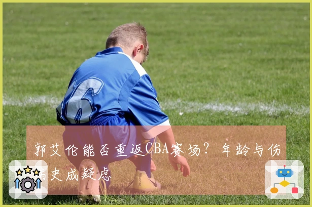 郭艾伦能否重返CBA赛场？年龄与伤病史成疑虑
