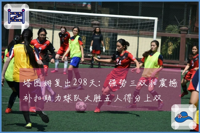 塔图姆复出298天：强势三双和震撼补扣助力球队大胜五人得分上双