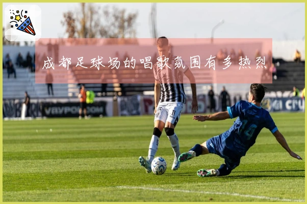 成都足球场的唱歌氛围有多热烈