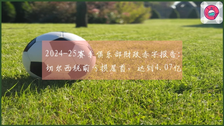 2024-25赛季俱乐部财政赤字报告：切尔西税前亏损居首，达到4.07亿欧元