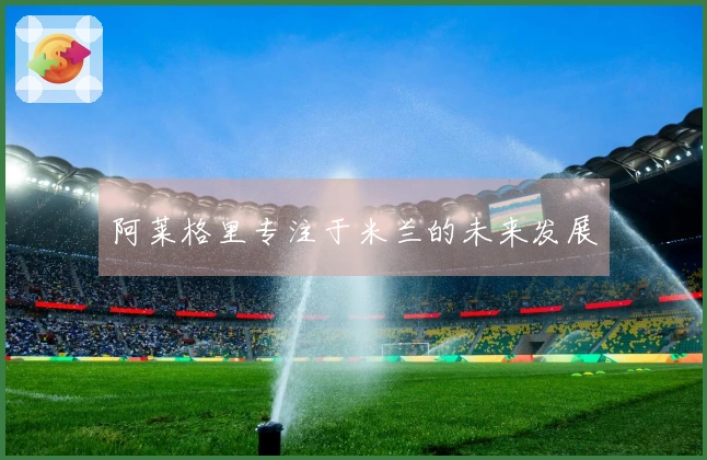 阿莱格里专注于米兰的未来发展