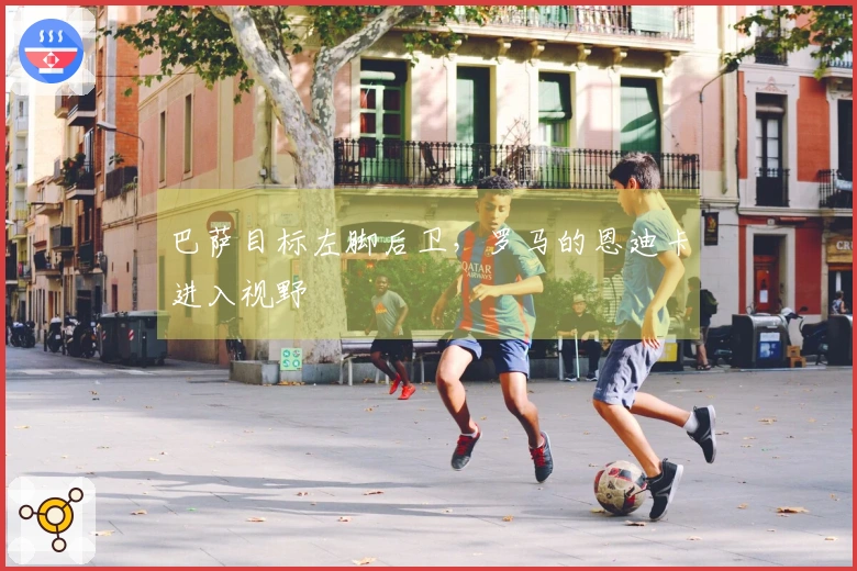 巴萨目标左脚后卫，罗马的恩迪卡进入视野