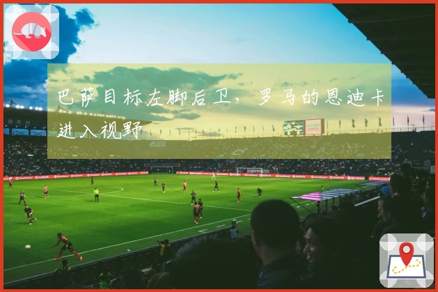 巴萨目标左脚后卫，罗马的恩迪卡进入视野