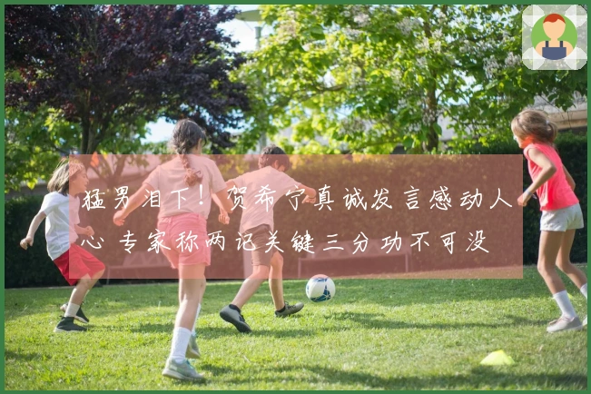 猛男泪下！贺希宁真诚发言感动人心 专家称两记关键三分功不可没