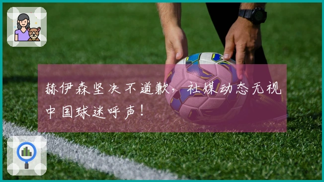 赫伊森坚决不道歉，社媒动态无视中国球迷呼声！