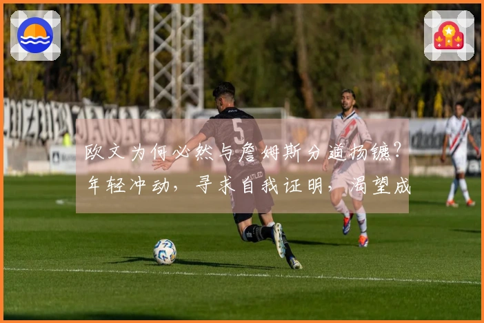 欧文为何必然与詹姆斯分道扬镳？年轻冲动，寻求自我证明，渴望成为领袖。