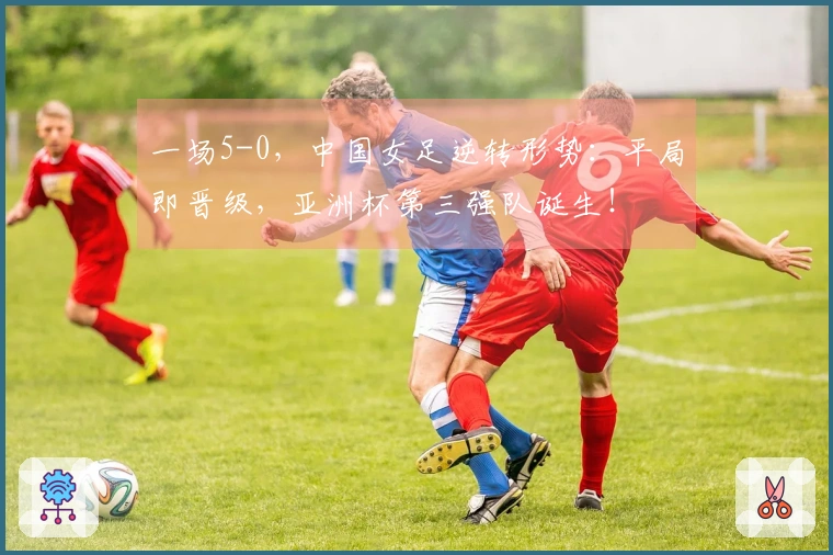 一场5-0，中国女足逆转形势：平局即晋级，亚洲杯第三强队诞生！