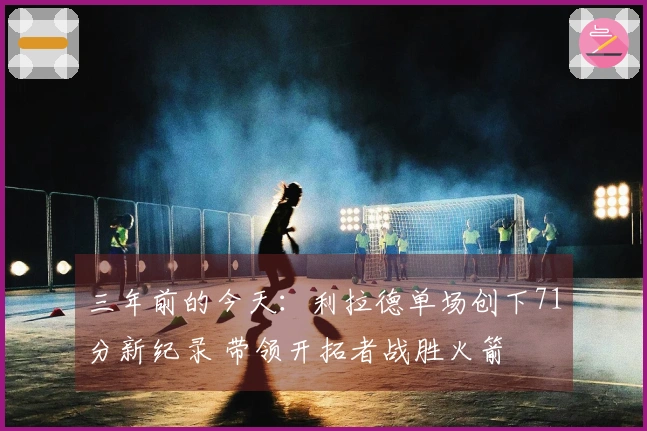 三年前的今天：利拉德单场创下71分新纪录 带领开拓者战胜火箭